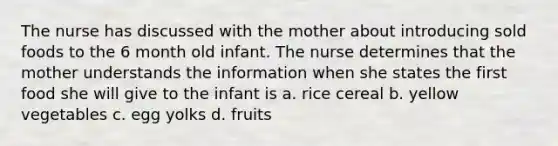 The nurse has discussed with the mother about introducing sold foods to the 6 month old infant. The nurse determines that the mother understands the information when she states the first food she will give to the infant is a. rice cereal b. yellow vegetables c. egg yolks d. fruits