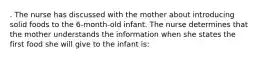 . The nurse has discussed with the mother about introducing solid foods to the 6-month-old infant. The nurse determines that the mother understands the information when she states the first food she will give to the infant is: