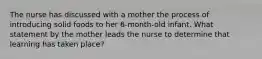 The nurse has discussed with a mother the process of introducing solid foods to her 6-month-old infant. What statement by the mother leads the nurse to determine that learning has taken place?