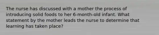 The nurse has discussed with a mother the process of introducing solid foods to her 6-month-old infant. What statement by the mother leads the nurse to determine that learning has taken place?