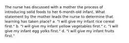 The nurse has discussed with a mother the process of introducing solid foods to her 6-month-old infant. What statement by the mother leads the nurse to determine that learning has taken place? a. "I will give my infant rice cereal first." b. "I will give my infant yellow vegetables first." c. "I will give my infant egg yolks first." d. "I will give my infant fruits first."