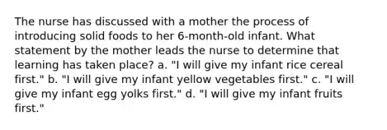 The nurse has discussed with a mother the process of introducing solid foods to her 6-month-old infant. What statement by the mother leads the nurse to determine that learning has taken place? a. "I will give my infant rice cereal first." b. "I will give my infant yellow vegetables first." c. "I will give my infant egg yolks first." d. "I will give my infant fruits first."