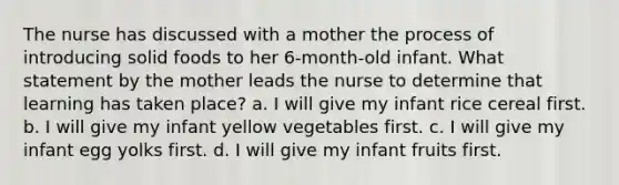 The nurse has discussed with a mother the process of introducing solid foods to her 6-month-old infant. What statement by the mother leads the nurse to determine that learning has taken place? a. I will give my infant rice cereal first. b. I will give my infant yellow vegetables first. c. I will give my infant egg yolks first. d. I will give my infant fruits first.