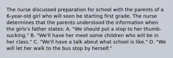 The nurse discussed preparation for school with the parents of a 6-year-old girl who will soon be starting first grade. The nurse determines that the parents understood the information when the girls's father states: A. "We should put a stop to her thumb-sucking." B. "We'll have her meet some children who will be in her class." C. "We'll have a talk about what school is like." D. "We will let her walk to the bus stop by herself."