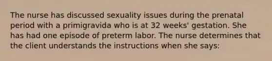 The nurse has discussed sexuality issues during the prenatal period with a primigravida who is at 32 weeks' gestation. She has had one episode of preterm labor. The nurse determines that the client understands the instructions when she says: