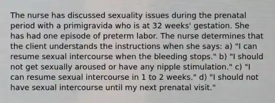 The nurse has discussed sexuality issues during the prenatal period with a primigravida who is at 32 weeks' gestation. She has had one episode of preterm labor. The nurse determines that the client understands the instructions when she says: a) "I can resume sexual intercourse when the bleeding stops." b) "I should not get sexually aroused or have any nipple stimulation." c) "I can resume sexual intercourse in 1 to 2 weeks." d) "I should not have sexual intercourse until my next prenatal visit."