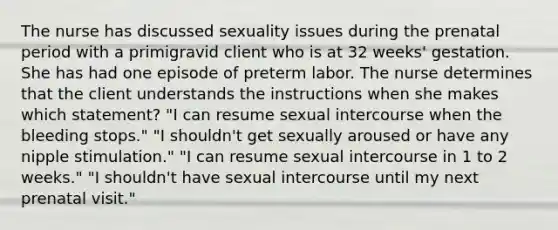 The nurse has discussed sexuality issues during the prenatal period with a primigravid client who is at 32 weeks' gestation. She has had one episode of preterm labor. The nurse determines that the client understands the instructions when she makes which statement? "I can resume sexual intercourse when the bleeding stops." "I shouldn't get sexually aroused or have any nipple stimulation." "I can resume sexual intercourse in 1 to 2 weeks." "I shouldn't have sexual intercourse until my next prenatal visit."