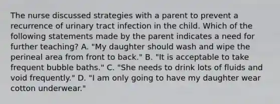 The nurse discussed strategies with a parent to prevent a recurrence of urinary tract infection in the child. Which of the following statements made by the parent indicates a need for further teaching? A. "My daughter should wash and wipe the perineal area from front to back." B. "It is acceptable to take frequent bubble baths." C. "She needs to drink lots of fluids and void frequently." D. "I am only going to have my daughter wear cotton underwear."