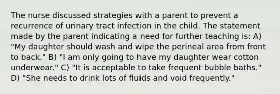 The nurse discussed strategies with a parent to prevent a recurrence of urinary tract infection in the child. The statement made by the parent indicating a need for further teaching is: A) "My daughter should wash and wipe the perineal area from front to back." B) "I am only going to have my daughter wear cotton underwear." C) "It is acceptable to take frequent bubble baths." D) "She needs to drink lots of fluids and void frequently."