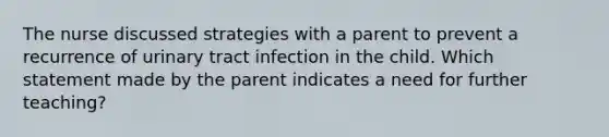 The nurse discussed strategies with a parent to prevent a recurrence of urinary tract infection in the child. Which statement made by the parent indicates a need for further teaching?