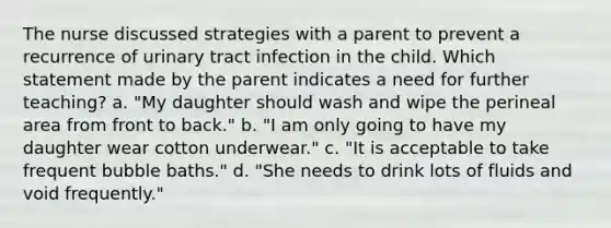 The nurse discussed strategies with a parent to prevent a recurrence of urinary tract infection in the child. Which statement made by the parent indicates a need for further teaching? a. "My daughter should wash and wipe the perineal area from front to back." b. "I am only going to have my daughter wear cotton underwear." c. "It is acceptable to take frequent bubble baths." d. "She needs to drink lots of fluids and void frequently."