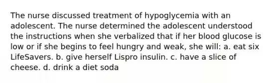 The nurse discussed treatment of hypoglycemia with an adolescent. The nurse determined the adolescent understood the instructions when she verbalized that if her blood glucose is low or if she begins to feel hungry and weak, she will: a. eat six LifeSavers. b. give herself Lispro insulin. c. have a slice of cheese. d. drink a diet soda