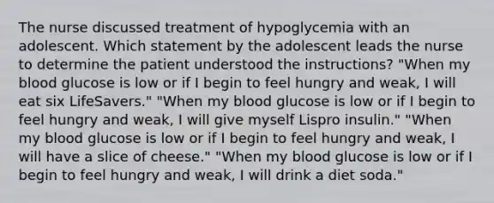 The nurse discussed treatment of hypoglycemia with an adolescent. Which statement by the adolescent leads the nurse to determine the patient understood the instructions? "When my blood glucose is low or if I begin to feel hungry and weak, I will eat six LifeSavers." "When my blood glucose is low or if I begin to feel hungry and weak, I will give myself Lispro insulin." "When my blood glucose is low or if I begin to feel hungry and weak, I will have a slice of cheese." "When my blood glucose is low or if I begin to feel hungry and weak, I will drink a diet soda."