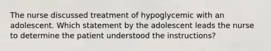 The nurse discussed treatment of hypoglycemic with an adolescent. Which statement by the adolescent leads the nurse to determine the patient understood the instructions?