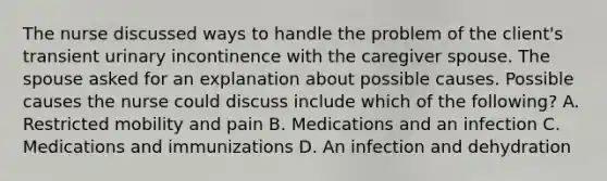 The nurse discussed ways to handle the problem of the​ client's transient urinary incontinence with the caregiver spouse. The spouse asked for an explanation about possible causes. Possible causes the nurse could discuss include which of the​ following? A. Restricted mobility and pain B. Medications and an infection C. Medications and immunizations D. An infection and dehydration