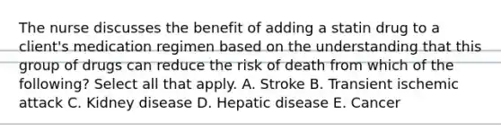 The nurse discusses the benefit of adding a statin drug to a client's medication regimen based on the understanding that this group of drugs can reduce the risk of death from which of the following? Select all that apply. A. Stroke B. Transient ischemic attack C. Kidney disease D. Hepatic disease E. Cancer