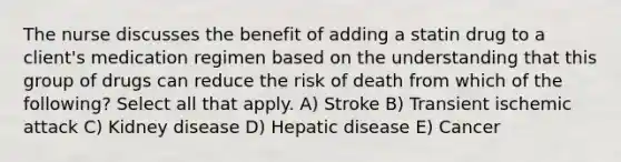 The nurse discusses the benefit of adding a statin drug to a client's medication regimen based on the understanding that this group of drugs can reduce the risk of death from which of the following? Select all that apply. A) Stroke B) Transient ischemic attack C) Kidney disease D) Hepatic disease E) Cancer