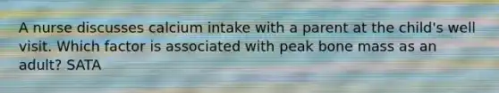 A nurse discusses calcium intake with a parent at the child's well visit. Which factor is associated with peak bone mass as an adult? SATA