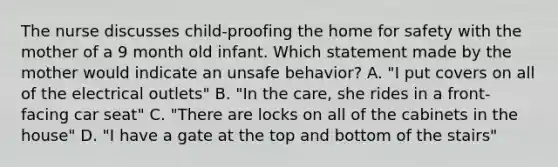 The nurse discusses child-proofing the home for safety with the mother of a 9 month old infant. Which statement made by the mother would indicate an unsafe behavior? A. "I put covers on all of the electrical outlets" B. "In the care, she rides in a front-facing car seat" C. "There are locks on all of the cabinets in the house" D. "I have a gate at the top and bottom of the stairs"