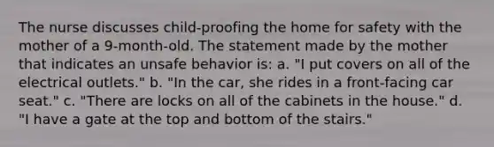 The nurse discusses child-proofing the home for safety with the mother of a 9-month-old. The statement made by the mother that indicates an unsafe behavior is: a. "I put covers on all of the electrical outlets." b. "In the car, she rides in a front-facing car seat." c. "There are locks on all of the cabinets in the house." d. "I have a gate at the top and bottom of the stairs."