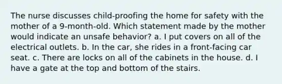 The nurse discusses child-proofing the home for safety with the mother of a 9-month-old. Which statement made by the mother would indicate an unsafe behavior? a. I put covers on all of the electrical outlets. b. In the car, she rides in a front-facing car seat. c. There are locks on all of the cabinets in the house. d. I have a gate at the top and bottom of the stairs.