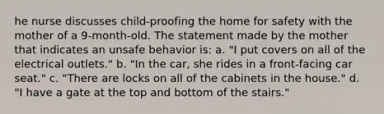 he nurse discusses child-proofing the home for safety with the mother of a 9-month-old. The statement made by the mother that indicates an unsafe behavior is: a. "I put covers on all of the electrical outlets." b. "In the car, she rides in a front-facing car seat." c. "There are locks on all of the cabinets in the house." d. "I have a gate at the top and bottom of the stairs."