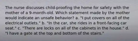 The nurse discusses child-proofing the home for safety with the mother of a 9-month-old. Which statement made by the mother would indicate an unsafe behavior? a. "I put covers on all of the electrical outlets." b. "In the car, she rides in a front-facing car seat." c. "There are locks on all of the cabinets in the house." d. "I have a gate at the top and bottom of the stairs."