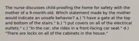 The nurse discusses child-proofing the home for safety with the mother of a 9-month-old. Which statement made by the mother would indicate an unsafe behavior? a.) "I have a gate at the top and bottom of the stairs." b.) "I put covers on all of the electrical outlets." c.) "In the car, she rides in a front-facing car seat." d.) "There are locks on all of the cabinets in the house."