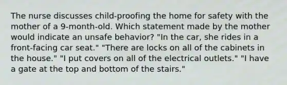 The nurse discusses child-proofing the home for safety with the mother of a 9-month-old. Which statement made by the mother would indicate an unsafe behavior? "In the car, she rides in a front-facing car seat." "There are locks on all of the cabinets in the house." "I put covers on all of the electrical outlets." "I have a gate at the top and bottom of the stairs."