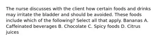 The nurse discusses with the client how certain foods and drinks may irritate the bladder and should be avoided. These foods include which of the following? Select all that apply. Bananas A. Caffeinated beverages B. Chocolate C. Spicy foods D. Citrus juices