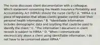 The nurse discusses client documentation with a colleague. Which statement concerning the Health Insurance Portability and Accountability Act​ (HIPAA) should the nurse​ clarify? A. ​"HIPAA is a piece of legislation that allows clients greater control over their personal health​ information." B. ​"Identifiable information includes demographic data and anything that could be used to identify the​ client." C. ​"The information I document in client records is subject to​ HIPAA." D. ​"When I communicate electronically about a client using identifiable​ information, I do not have to be concerned about​ HIPAA."