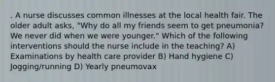 . A nurse discusses common illnesses at the local health fair. The older adult asks, "Why do all my friends seem to get pneumonia? We never did when we were younger." Which of the following interventions should the nurse include in the teaching? A) Examinations by health care provider B) Hand hygiene C) Jogging/running D) Yearly pneumovax