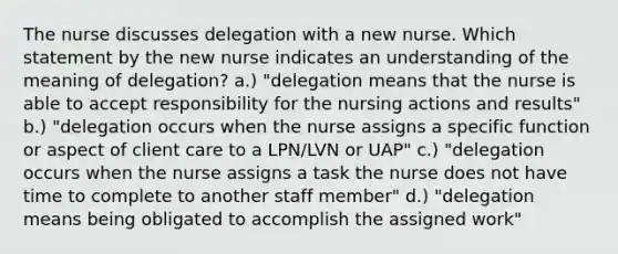 The nurse discusses delegation with a new nurse. Which statement by the new nurse indicates an understanding of the meaning of delegation? a.) "delegation means that the nurse is able to accept responsibility for the nursing actions and results" b.) "delegation occurs when the nurse assigns a specific function or aspect of client care to a LPN/LVN or UAP" c.) "delegation occurs when the nurse assigns a task the nurse does not have time to complete to another staff member" d.) "delegation means being obligated to accomplish the assigned work"