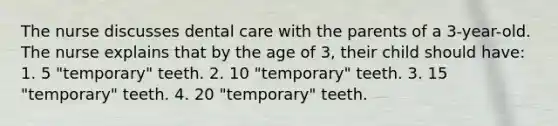 The nurse discusses dental care with the parents of a 3-year-old. The nurse explains that by the age of 3, their child should have: 1. 5 "temporary" teeth. 2. 10 "temporary" teeth. 3. 15 "temporary" teeth. 4. 20 "temporary" teeth.