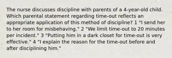 The nurse discusses discipline with parents of a 4-year-old child. Which parental statement regarding time-out reflects an appropriate application of this method of discipline? 1 "I send her to her room for misbehaving." 2 "We limit time-out to 20 minutes per incident." 3 "Putting him in a dark closet for time-out is very effective." 4 "I explain the reason for the time-out before and after disciplining him."