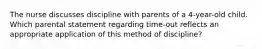 The nurse discusses discipline with parents of a 4-year-old child. Which parental statement regarding time-out reflects an appropriate application of this method of discipline?