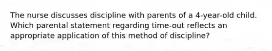 The nurse discusses discipline with parents of a 4-year-old child. Which parental statement regarding time-out reflects an appropriate application of this method of discipline?