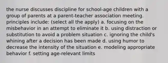 the nurse discusses discipline for school-age children with a group of parents at a parent-teacher association meeting. principles include: (select all the apply) a. focusing on the misbehavior in an attempt to eliminate it b. using distraction or substitution to avoid a problem situation c. ignoring the child's whining after a decision has been made d. using humor to decrease the intensity of the situation e. modeling appropriate behavior f. setting age-relevant limits