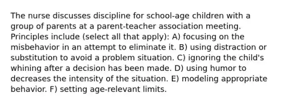 The nurse discusses discipline for school-age children with a group of parents at a parent-teacher association meeting. Principles include (select all that apply): A) focusing on the misbehavior in an attempt to eliminate it. B) using distraction or substitution to avoid a problem situation. C) ignoring the child's whining after a decision has been made. D) using humor to decreases the intensity of the situation. E) modeling appropriate behavior. F) setting age-relevant limits.