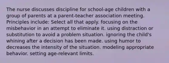 The nurse discusses discipline for school-age children with a group of parents at a parent-teacher association meeting. Principles include: Select all that apply. focusing on the misbehavior in an attempt to eliminate it. using distraction or substitution to avoid a problem situation. ignoring the child's whining after a decision has been made. using humor to decreases the intensity of the situation. modeling appropriate behavior. setting age-relevant limits.