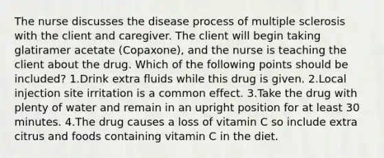 The nurse discusses the disease process of multiple sclerosis with the client and caregiver. The client will begin taking glatiramer acetate (Copaxone), and the nurse is teaching the client about the drug. Which of the following points should be included? 1.Drink extra fluids while this drug is given. 2.Local injection site irritation is a common effect. 3.Take the drug with plenty of water and remain in an upright position for at least 30 minutes. 4.The drug causes a loss of vitamin C so include extra citrus and foods containing vitamin C in the diet.