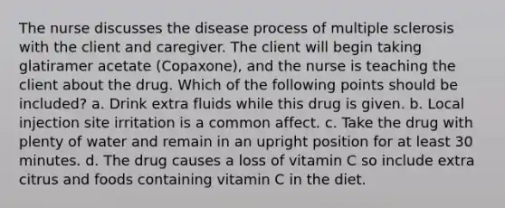 The nurse discusses the disease process of multiple sclerosis with the client and caregiver. The client will begin taking glatiramer acetate (Copaxone), and the nurse is teaching the client about the drug. Which of the following points should be included? a. Drink extra fluids while this drug is given. b. Local injection site irritation is a common affect. c. Take the drug with plenty of water and remain in an upright position for at least 30 minutes. d. The drug causes a loss of vitamin C so include extra citrus and foods containing vitamin C in the diet.