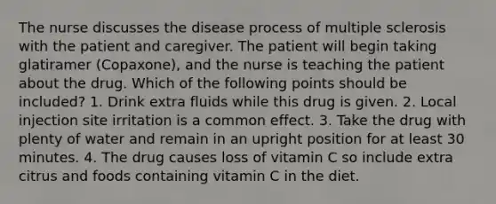 The nurse discusses the disease process of multiple sclerosis with the patient and caregiver. The patient will begin taking glatiramer (Copaxone), and the nurse is teaching the patient about the drug. Which of the following points should be included? 1. Drink extra fluids while this drug is given. 2. Local injection site irritation is a common effect. 3. Take the drug with plenty of water and remain in an upright position for at least 30 minutes. 4. The drug causes loss of vitamin C so include extra citrus and foods containing vitamin C in the diet.