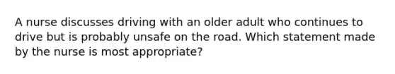 A nurse discusses driving with an older adult who continues to drive but is probably unsafe on the road. Which statement made by the nurse is most appropriate?