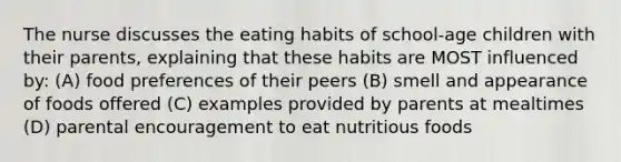 The nurse discusses the eating habits of school-age children with their parents, explaining that these habits are MOST influenced by: (A) food preferences of their peers (B) smell and appearance of foods offered (C) examples provided by parents at mealtimes (D) parental encouragement to eat nutritious foods