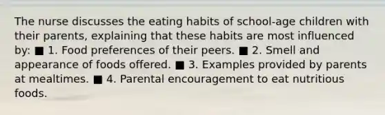 The nurse discusses the eating habits of school-age children with their parents, explaining that these habits are most influenced by: ■ 1. Food preferences of their peers. ■ 2. Smell and appearance of foods offered. ■ 3. Examples provided by parents at mealtimes. ■ 4. Parental encouragement to eat nutritious foods.