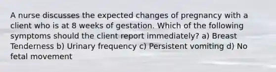 A nurse discusses the expected changes of pregnancy with a client who is at 8 weeks of gestation. Which of the following symptoms should the client report immediately? a) Breast Tenderness b) Urinary frequency c) Persistent vomiting d) No fetal movement