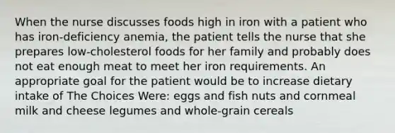 When the nurse discusses foods high in iron with a patient who has iron-deficiency anemia, the patient tells the nurse that she prepares low-cholesterol foods for her family and probably does not eat enough meat to meet her iron requirements. An appropriate goal for the patient would be to increase dietary intake of The Choices Were: eggs and fish nuts and cornmeal milk and cheese legumes and whole-grain cereals