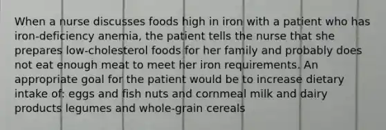 When a nurse discusses foods high in iron with a patient who has iron-deficiency anemia, the patient tells the nurse that she prepares low-cholesterol foods for her family and probably does not eat enough meat to meet her iron requirements. An appropriate goal for the patient would be to increase dietary intake of: eggs and fish nuts and cornmeal milk and dairy products legumes and whole-grain cereals