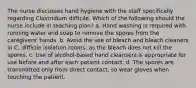 The nurse discusses hand hygiene with the staff specifically regarding Clostridium difficile. Which of the following should the nurse include in teaching plan? a. Hand washing is required with running water and soap to remove the spores from the caregivers' hands. b. Avoid the use of bleach and bleach cleaners in C. difficile isolation rooms, as the bleach does not kill the spores. c. Use of alcohol-based hand cleansers is appropriate for use before and after each patient contact. d. The spores are transmitted only from direct contact, so wear gloves when touching the patient.